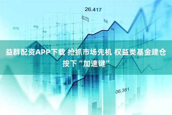 益群配资APP下载 抢抓市场先机 权益类基金建仓按下“加速键”