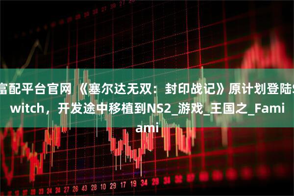 富配平台官网 《塞尔达无双：封印战记》原计划登陆Switch，开发途中移植到NS2_游戏_王国之_Fami