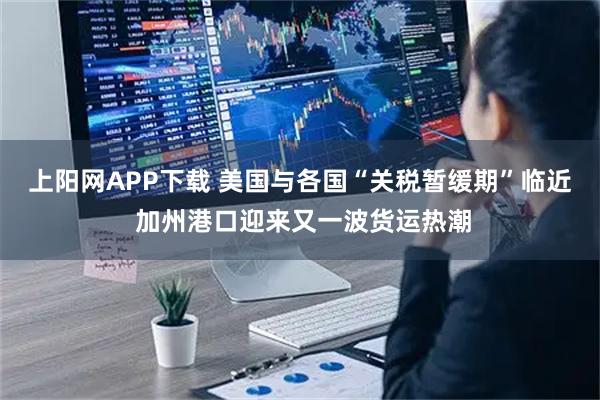 上阳网APP下载 美国与各国“关税暂缓期”临近 加州港口迎来又一波货运热潮