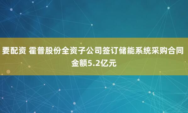 要配资 霍普股份全资子公司签订储能系统采购合同 金额5.2亿元