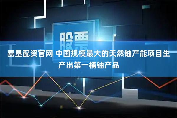 嘉垦配资官网 中国规模最大的天然铀产能项目生产出第一桶铀产品
