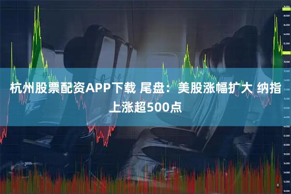 杭州股票配资APP下载 尾盘：美股涨幅扩大 纳指上涨超500点