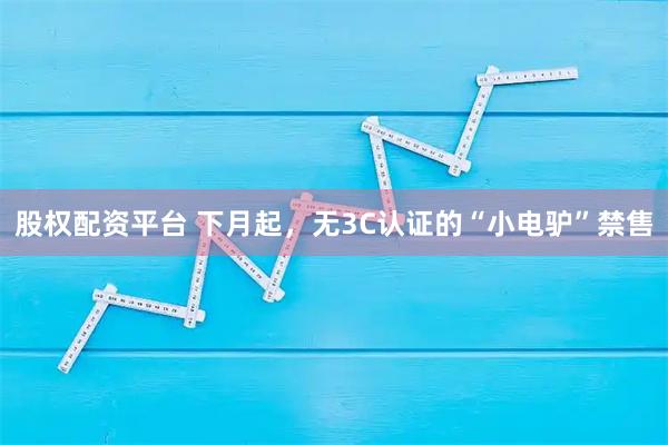 股权配资平台 下月起,无3C认证的“小电驴”禁售