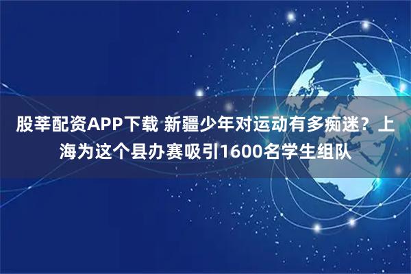 股莘配资APP下载 新疆少年对运动有多痴迷？上海为这个县办赛吸引1600名学生组队