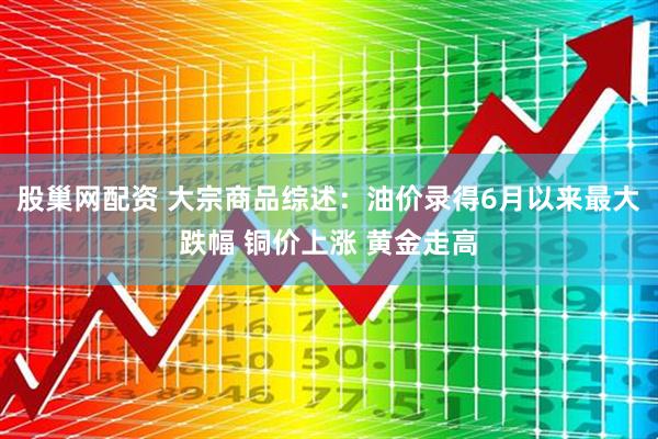 股巢网配资 大宗商品综述：油价录得6月以来最大跌幅 铜价上涨 黄金走高