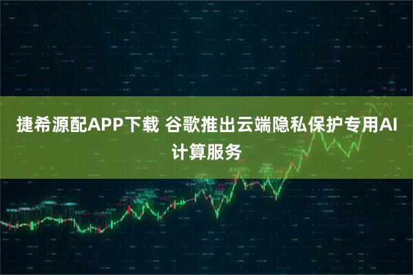 捷希源配APP下载 谷歌推出云端隐私保护专用AI计算服务