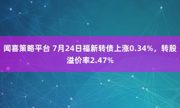 闻喜策略平台 7月24日福新转债上涨0.34%，转股溢价率2.47%