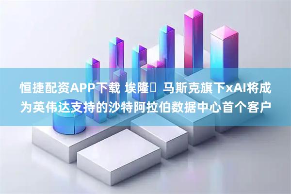 恒捷配资APP下载 埃隆・马斯克旗下xAI将成为英伟达支持的沙特阿拉伯数据中心首个客户