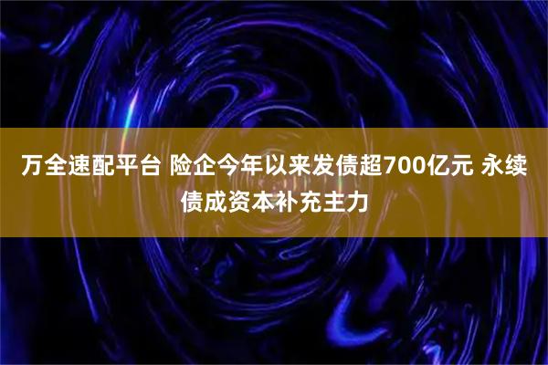 万全速配平台 险企今年以来发债超700亿元 永续债成资本补充主力