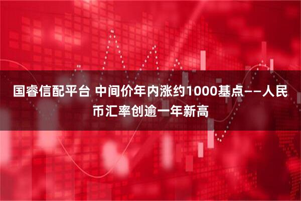 国睿信配平台 中间价年内涨约1000基点——人民币汇率创逾一年新高