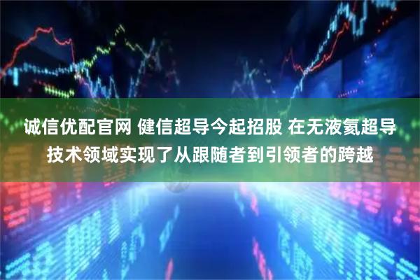 诚信优配官网 健信超导今起招股 在无液氦超导技术领域实现了从跟随者到引领者的跨越