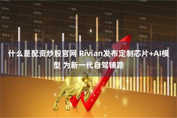 什么是配资炒股官网 Rivian发布定制芯片+AI模型 为新一代自驾铺路