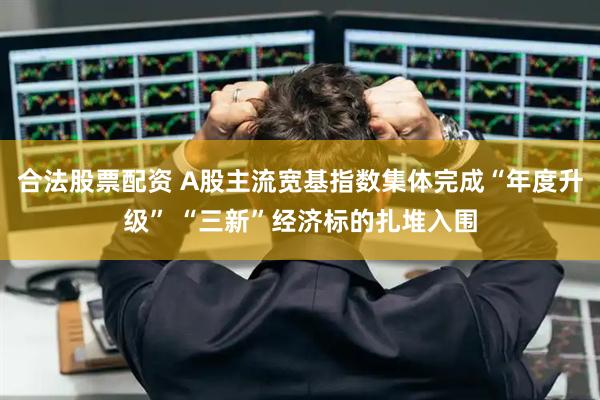 合法股票配资 A股主流宽基指数集体完成“年度升级” “三新”经济标的扎堆入围