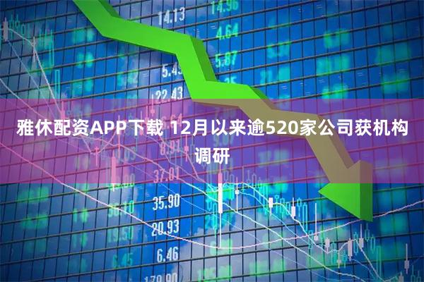 雅休配资APP下载 12月以来逾520家公司获机构调研