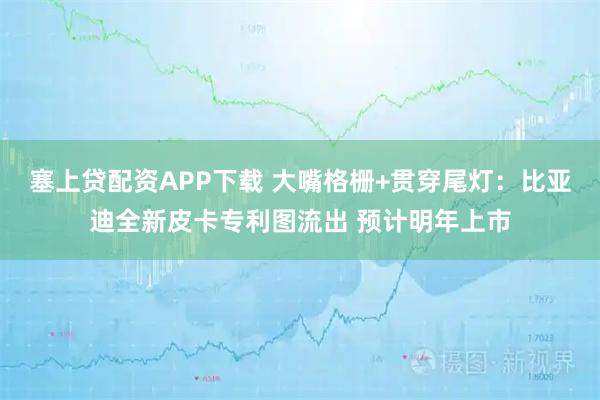 塞上贷配资APP下载 大嘴格栅+贯穿尾灯：比亚迪全新皮卡专利图流出 预计明年上市