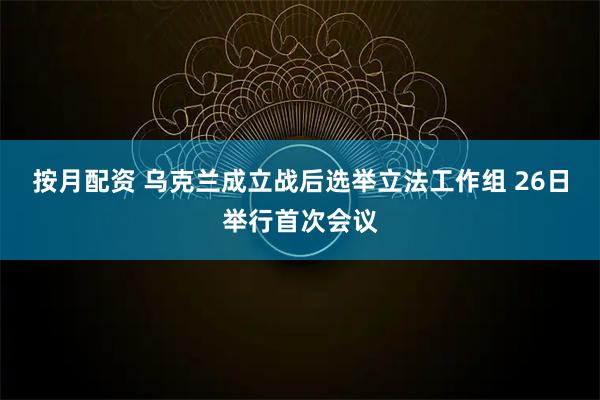 按月配资 乌克兰成立战后选举立法工作组 26日举行首次会议