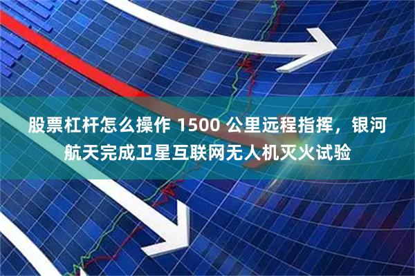 股票杠杆怎么操作 1500 公里远程指挥，银河航天完成卫星互联网无人机灭火试验