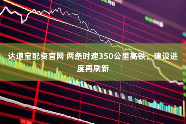 达道宝配资官网 两条时速350公里高铁，建设进度再刷新