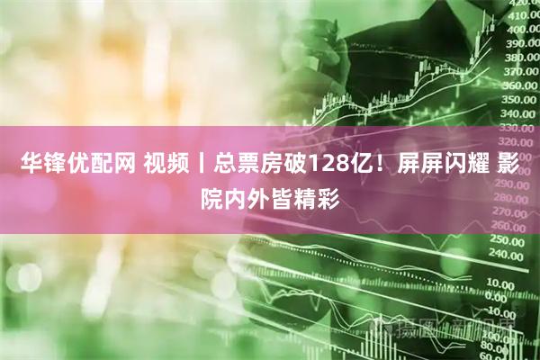 华锋优配网 视频丨总票房破128亿！屏屏闪耀 影院内外皆精彩